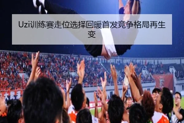 Uzi训练赛走位选择回暖首发竞争格局再生变