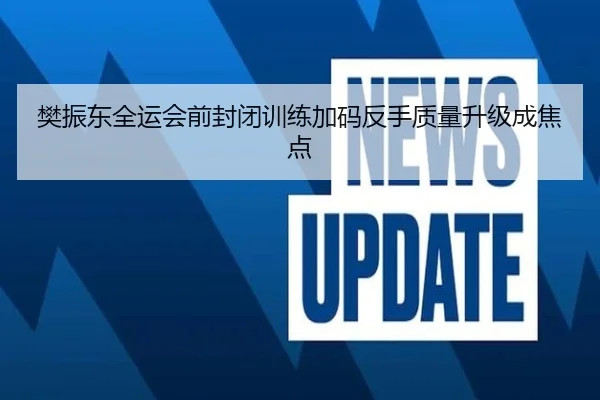 樊振东全运会前封闭训练加码反手质量升级成焦点